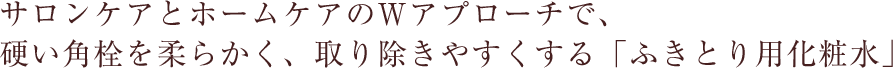 サロンケアとホームケアのWアプローチで、硬い角栓を柔らかく、取り除きやすくする「ふきとり用化粧水」