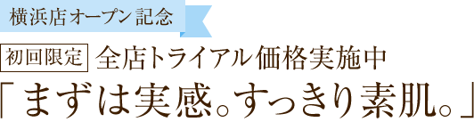 【横浜店オープン記念】初回限定 全店トライアル価格実施中「まずは実感。すっきり素肌。」