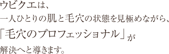 ウビクエは、一人ひとりの肌と毛穴の状態を見極めながら、「毛穴のプロフェッショナル」が解決へと導きます。