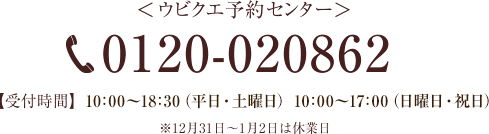 ＜ウビクエ予約センター＞ TEL:0120-020862 【受付時間】10：00～19：00（平日・土曜日）10：00～18：30（日曜日・祝日）※12月31日～1月2日は休業日