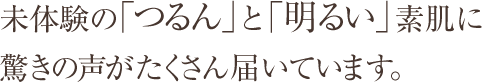 未体験の「つるん」と「明るい」素肌に驚きの声がたくさん届いています。