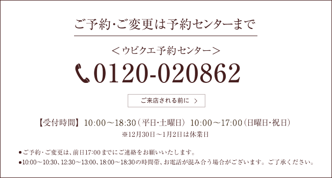 ご予約・ご変更は予約センターまで ＜ウビクエ予約センター＞0120-020862 【受付時間】10:00～19:00（平日・土曜日）10:00～18:30（日曜日・祝日）※12月31日～1月2日は休業日